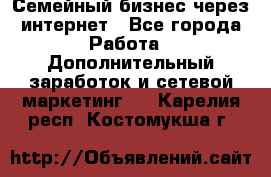 Семейный бизнес через интернет - Все города Работа » Дополнительный заработок и сетевой маркетинг   . Карелия респ.,Костомукша г.